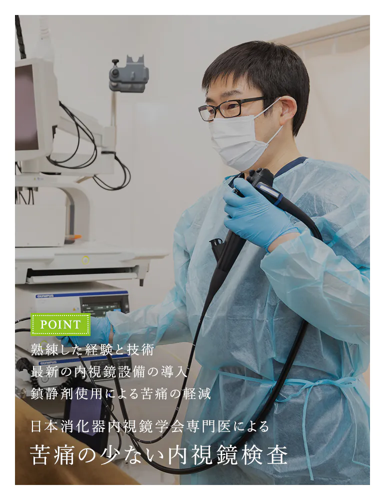 熟練した経験と技術 最新の内視鏡設備の導入 鎮静剤使用による苦痛の軽減 日本消化器内視鏡学会専門医による 苦痛の少ない内視鏡検査